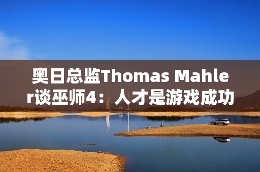 奥日总监Thomas Mahler谈巫师4：人才是游戏成功的关键