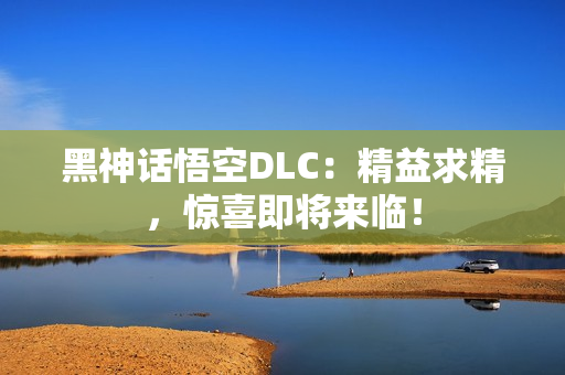 黑神话悟空DLC：精益求精，惊喜即将来临！
