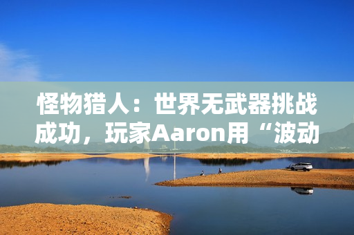 怪物猎人：世界无武器挑战成功，玩家Aaron用“波动拳”书写独特通关传奇