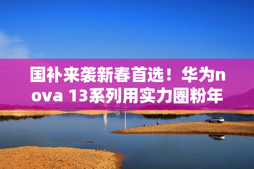 国补来袭新春首选！华为nova 13系列用实力圈粉年轻人