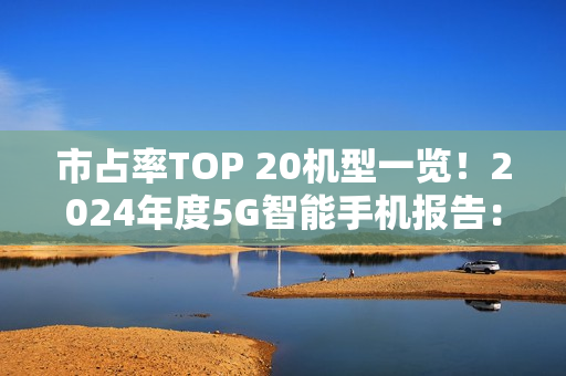 市占率TOP 20机型一览！2024年度5G智能手机报告：苹果份额两倍于华为