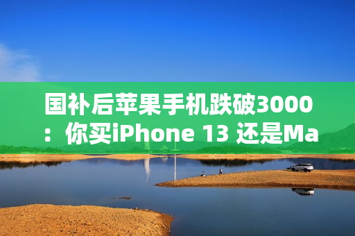 国补后苹果手机跌破3000：你买iPhone 13 还是Mate 60等国产机