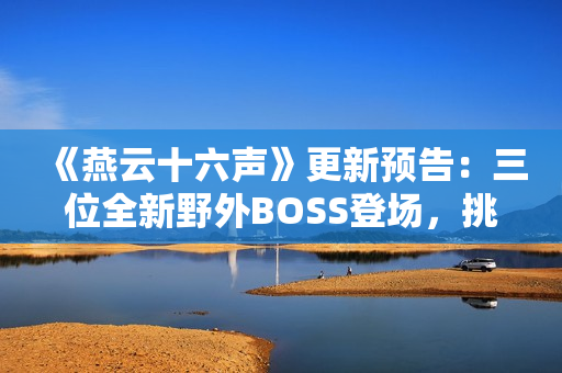 《燕云十六声》更新预告:三位全新野外BOSS登场,挑战与故事交织! 《燕云十六声》更新预告:三位全新野外BOSS登场,挑战与故事交织!