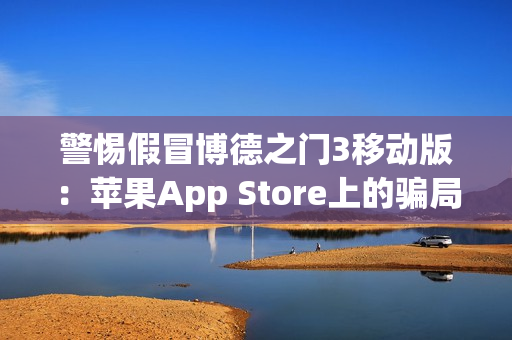 警惕假冒博德之门3移动版：苹果App Store上的骗局与风险