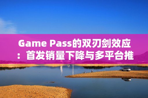Game Pass的双刃剑效应：首发销量下降与多平台推广机遇