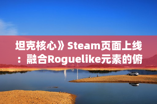 坦克核心》Steam页面上线：融合Roguelike元素的俯视角射击游戏邀你共创战车传奇