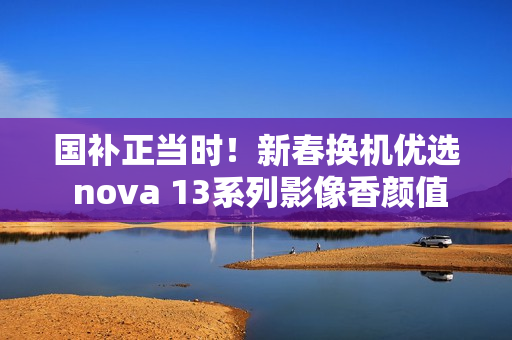 国补正当时!新春换机优选 nova 13系列影像香颜值香 国补正当时!新春换机优选 nova 13系列影像香颜值香