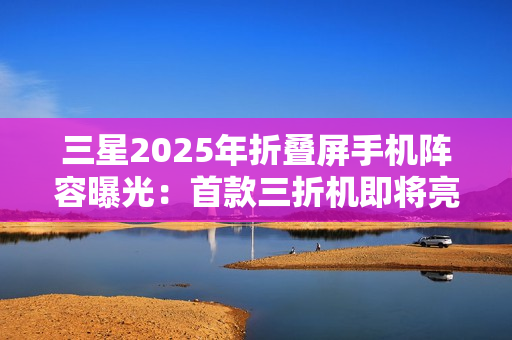三星2025年折叠屏手机阵容曝光：首款三折机即将亮相