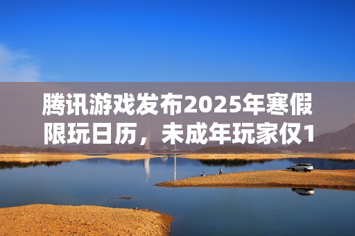 腾讯游戏发布2025年寒假限玩日历，未成年玩家仅15小时游戏时间，多项措施强化防沉迷