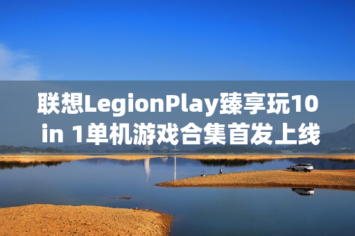 联想LegionPlay臻享玩10 in 1单机游戏合集首发上线，超值优惠畅享国产精品游戏