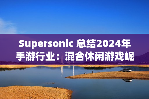 Supersonic 总结2024年手游行业：混合休闲游戏崛起，多元化变现策略引领增长