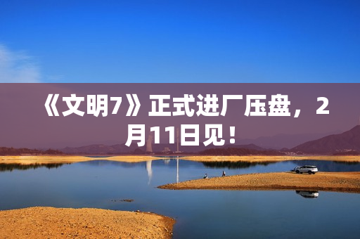 《文明7》正式进厂压盘，2月11日见！