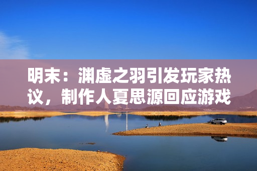 明末：渊虚之羽引发玩家热议，制作人夏思源回应游戏质量与期望