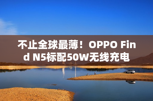 不止全球最薄!OPPO Find N5标配50W无线充电 不止全球最薄!OPPO Find N5标配50W无线充电