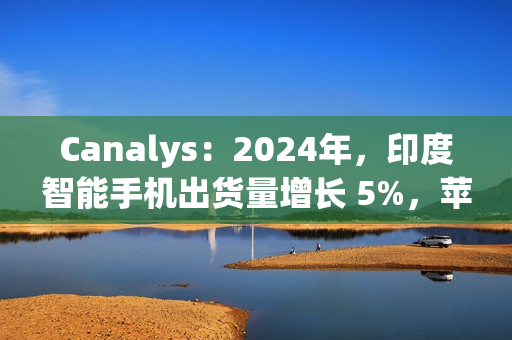 Canalys：2024年，印度智能手机出货量增长 5%，苹果首次进入前五