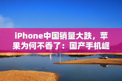 iPhone中国销量大跌，苹果为何不香了：国产手机崛起等所致