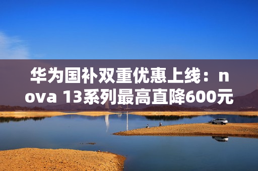 华为国补双重优惠上线：nova 13系列最高直降600元 到手2544元起