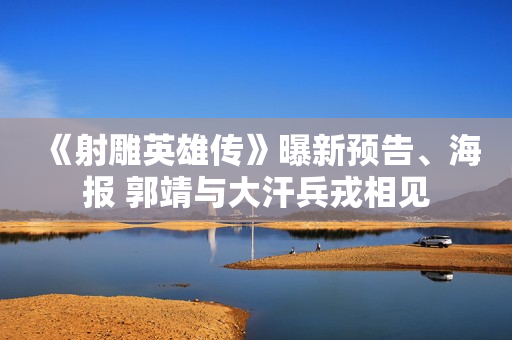 《射雕英雄传》曝新预告、海报 郭靖与大汗兵戎相见