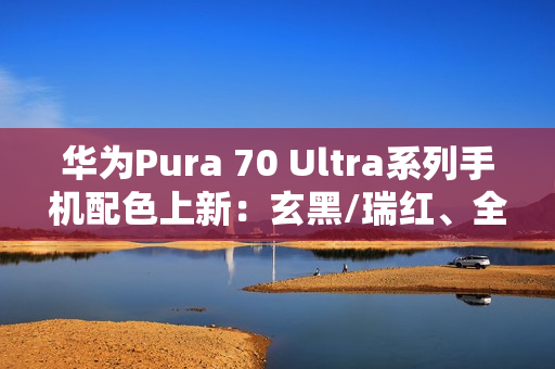 华为Pura 70 Ultra系列手机配色上新：玄黑/瑞红、全新星盘格设计，7499元