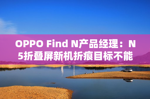 OPPO Find N产品经理：N5折叠屏新机折痕目标不能比N3差