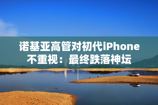 诺基亚高管对初代iPhone不重视:最终跌落神坛 诺基亚高管对初代iPhone不重视:最终跌落神坛