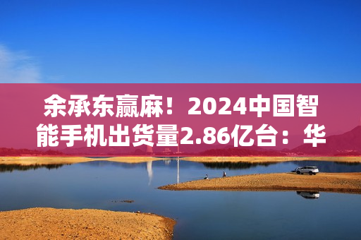 余承东赢麻！2024中国智能手机出货量2.86亿台：华为是最强者，暴增超50%