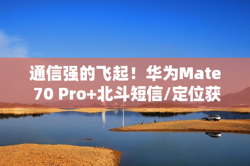 通信强的飞起！华为Mate 70 Pro+北斗短信/定位获中国移动评测五星 排名第一