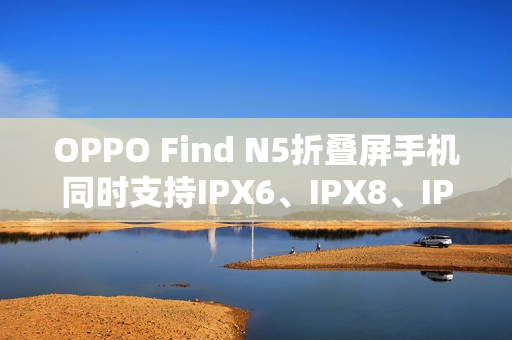 OPPO Find N5折叠屏手机同时支持IPX6、IPX8、IPX9且满级防水 OPPO Find N5折叠屏手机同时支持IPX6、IPX8、IPX9且满级防水
