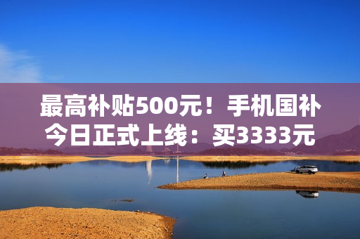 最高补贴500元!手机国补今日正式上线:买3333元手机最划算 最高补贴500元!手机国补今日正式上线:买3333元手机最划算