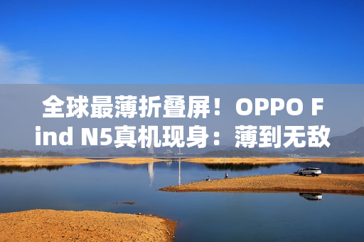 全球最薄折叠屏!OPPO Find N5真机现身:薄到无敌 全球最薄折叠屏!OPPO Find N5真机现身:薄到无敌