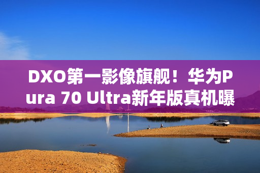 DXO第一影像旗舰！华为Pura 70 Ultra新年版真机曝光