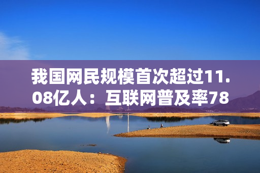 我国网民规模首次超过11.08亿人：互联网普及率78.6%