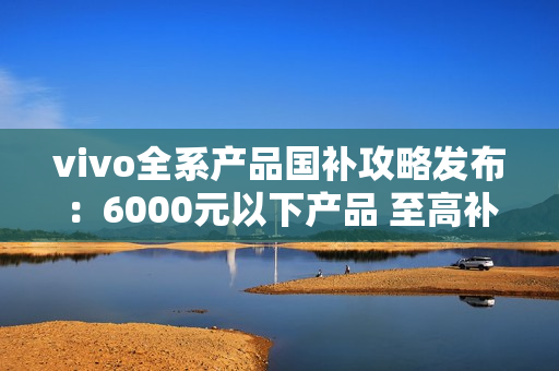 vivo全系产品国补攻略发布：6000元以下产品 至高补贴500元