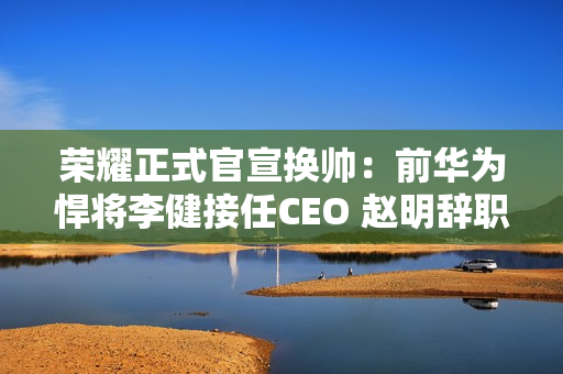 荣耀正式官宣换帅：前华为悍将李健接任CEO 赵明辞职