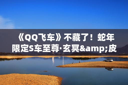 《QQ飞车》不藏了！蛇年限定S车至尊·玄冥&皮肤至尊-真武首亮相！