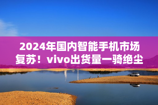 2024年国内智能手机市场复苏！vivo出货量一骑绝尘
