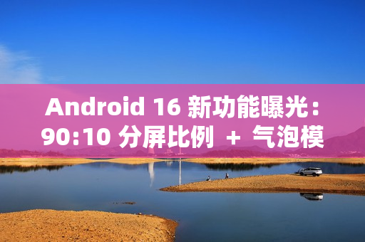 Android 16 新功能曝光：90:10 分屏比例 ＋ 气泡模式