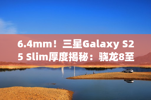 6.4mm！三星Galaxy S25 Slim厚度揭秘：骁龙8至尊版最薄直板机