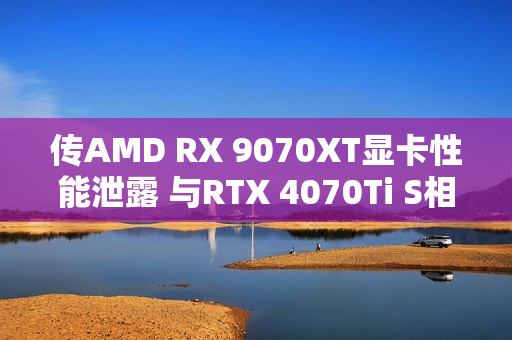 传AMD RX 9070XT显卡性能泄露 与RTX 4070Ti S相当
