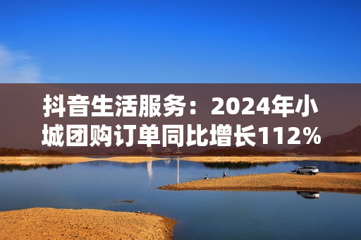 抖音生活服务：2024年小城团购订单同比增长112%，更多出圈流量变“留量”