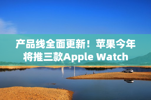 产品线全面更新！苹果今年将推三款Apple Watch