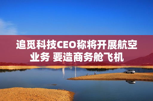 追觅科技CEO称将开展航空业务 要造商务舱飞机