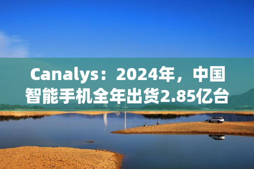 Canalys：2024年，中国智能手机全年出货2.85亿台 同比增长4%