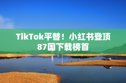 TikTok平替！小红书登顶87国下载榜首