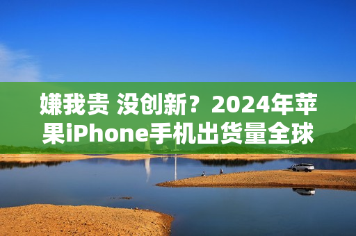 嫌我贵 没创新？2024年苹果iPhone手机出货量全球第一