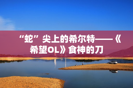 “蛇”尖上的希尔特——《希望OL》食神的刀
