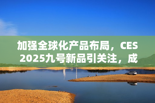 加强全球化产品布局，CES 2025九号新品引关注，成中国企业出海范例