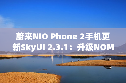 蔚来NIO Phone 2手机更新SkyUI 2.3.1：升级NOMI跨端指令、遥控泊出等功能