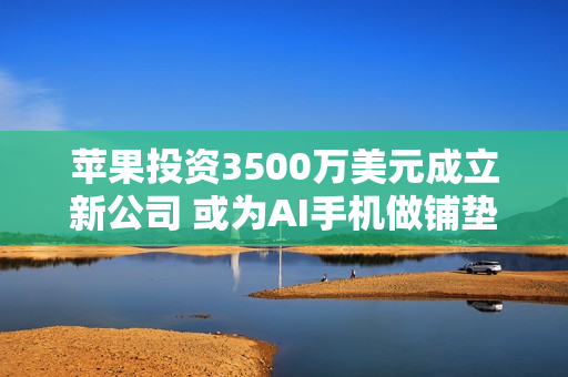 苹果投资3500万美元成立新公司 或为AI手机做铺垫！