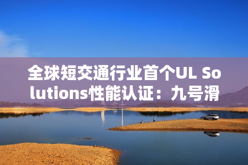 全球短交通行业首个UL Solutions性能认证：九号滑板车产品性能备受认可